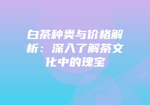 白茶种类与价格解析：深入了解茶文化中的瑰宝