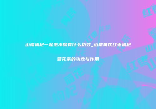 山楂枸杞一起泡水喝有什么功效_山楂黄芪红枣枸杞菊花茶的功效与作用