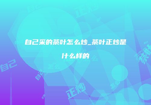 自己采的茶叶怎么炒_茶叶正炒是什么样的