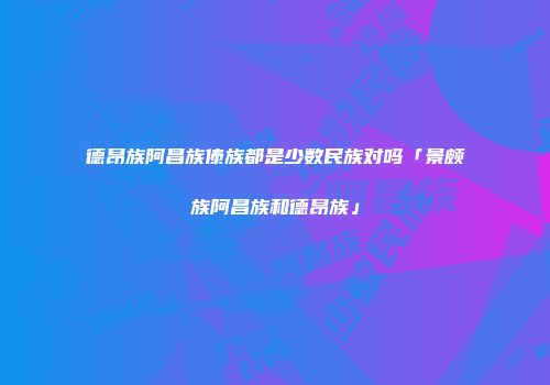 德昂族阿昌族傣族都是少数民族对吗「景颇族阿昌族和德昂族」
