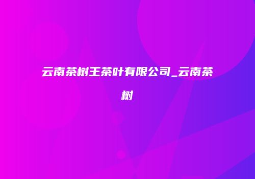 云南茶树王茶叶有限公司_云南茶树