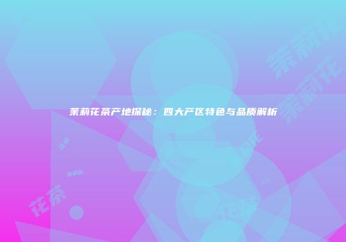 茉莉花茶产地探秘：四大产区特色与品质解析