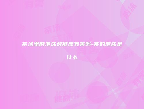茶汤里的泡沫对健康有害吗-茶的泡沫是什么
