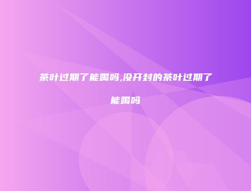 茶叶过期了能喝吗,没开封的茶叶过期了能喝吗
