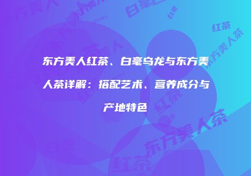 东方美人红茶、白毫乌龙与东方美人茶详解：搭配艺术、营养成分与产地特色