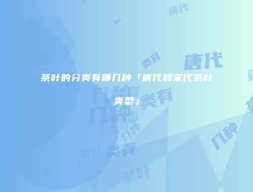 茶叶的分类有哪几种「唐代和宋代茶叶类型」