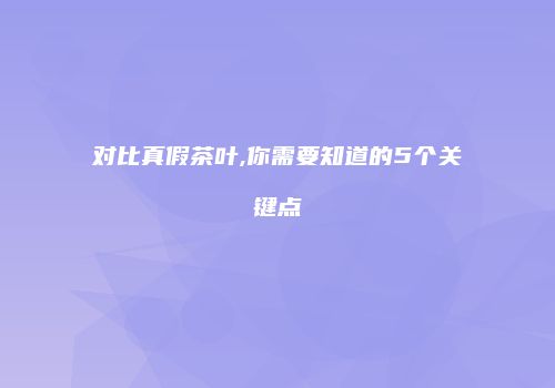 对比真假茶叶,你需要知道的5个关键点