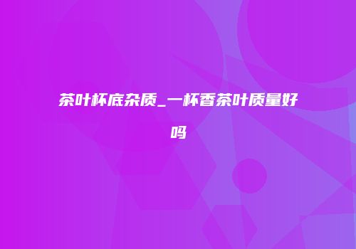 茶叶杯底杂质_一杯香茶叶质量好吗