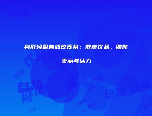 身形轻盈自然玫瑰茶：健康饮品，助你美丽与活力