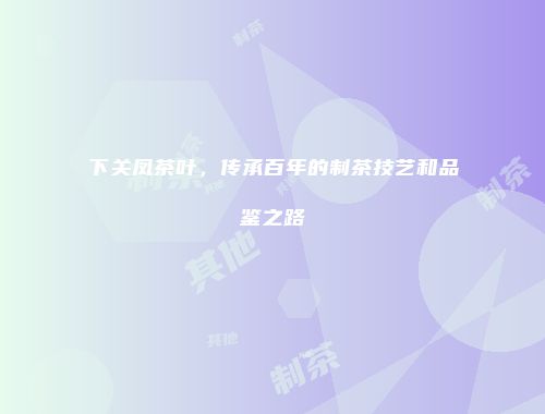 下关凤茶叶，传承百年的制茶技艺和品鉴之路