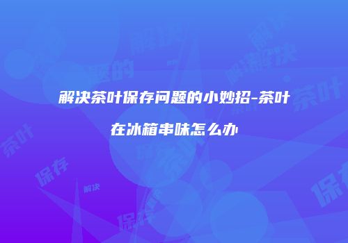 解决茶叶保存问题的小妙招-茶叶在冰箱串味怎么办
