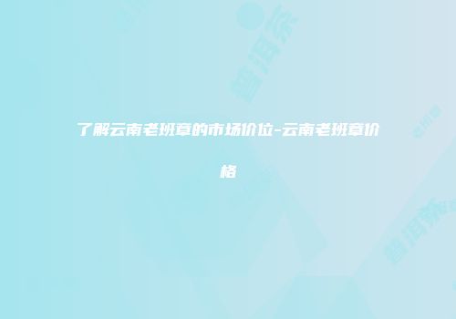 了解云南老班章的市场价位-云南老班章价格