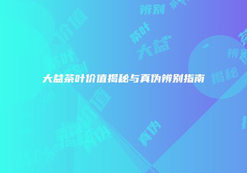 大益茶叶价值揭秘与真伪辨别指南