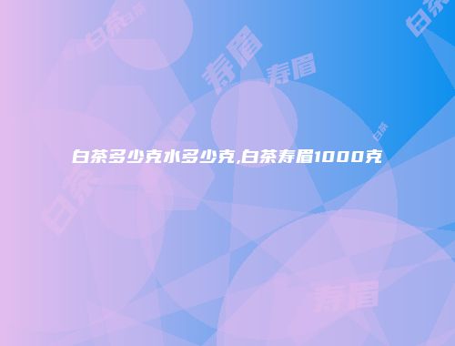 白茶多少克水多少克,白茶寿眉1000克