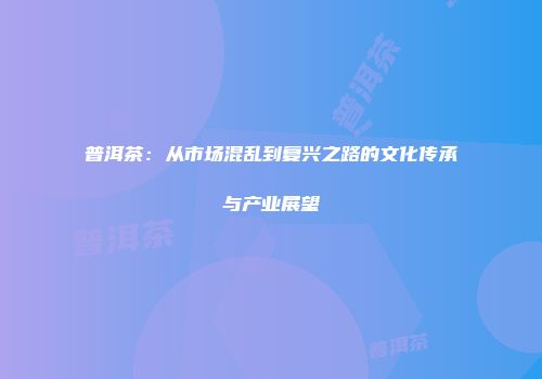 普洱茶：从市场混乱到复兴之路的文化传承与产业展望