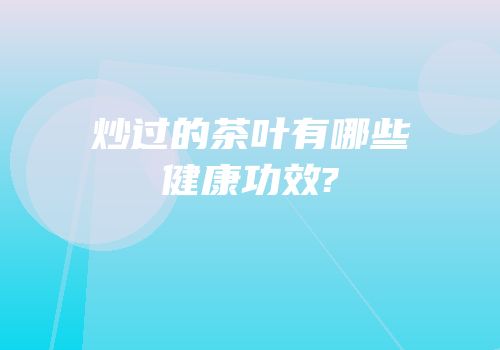 炒过的茶叶有哪些健康功效?