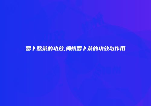 萝卜熬茶的功效,梅州萝卜茶的功效与作用