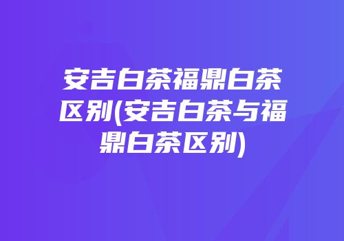 安吉白茶福鼎白茶区别(安吉白茶与福鼎白茶区别)