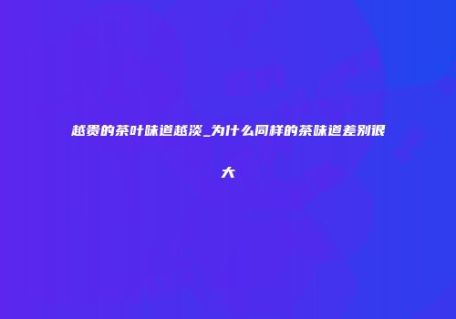 越贵的茶叶味道越淡_为什么同样的茶味道差别很大