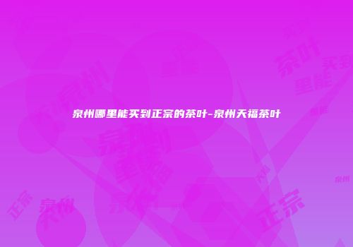 泉州哪里能买到正宗的茶叶-泉州天福茶叶