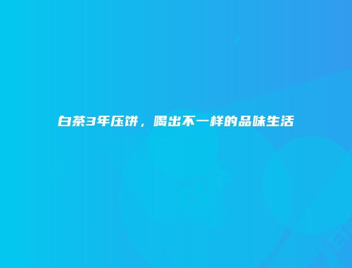 白茶3年压饼，喝出不一样的品味生活