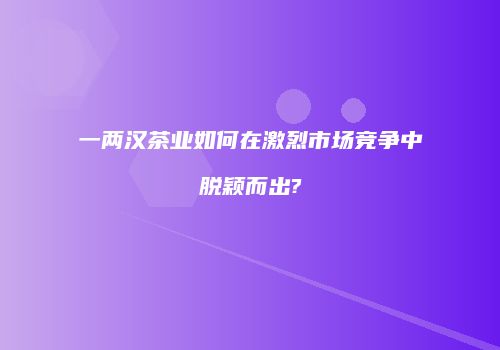 一两汉茶业如何在激烈市场竞争中脱颖而出?