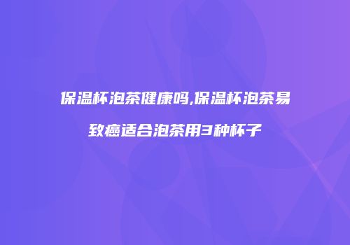 保温杯泡茶健康吗,保温杯泡茶易致癌适合泡茶用3种杯子