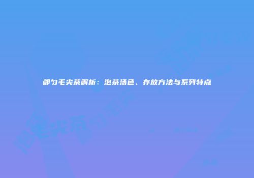 都匀毛尖茶解析：泡茶汤色、存放方法与系列特点
