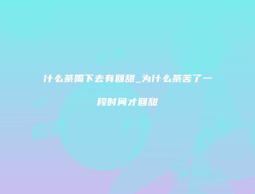 什么茶喝下去有回甜_为什么茶苦了一段时间才回甜