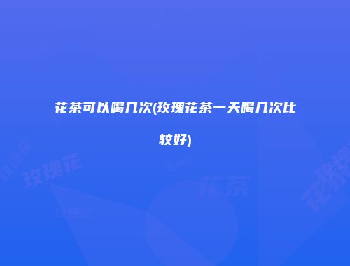 花茶可以喝几次(玫瑰花茶一天喝几次比较好)