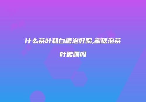 什么茶叶和白糖泡好喝,蜜糖泡茶叶能喝吗