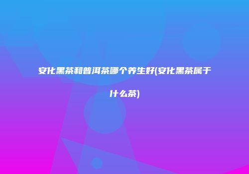 安化黑茶和普洱茶哪个养生好(安化黑茶属于什么茶)