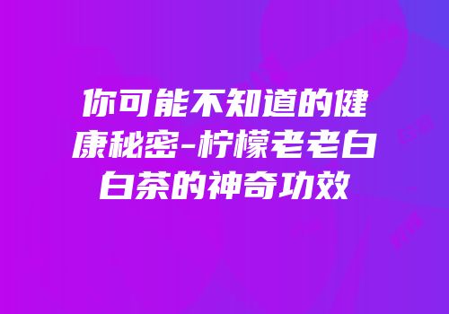 你可能不知道的健康秘密-柠檬老老白白茶的神奇功效