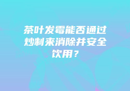 茶叶发霉能否通过炒制来消除并安全饮用？
