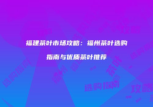 福建茶叶市场攻略：福州茶叶选购指南与优质茶叶推荐