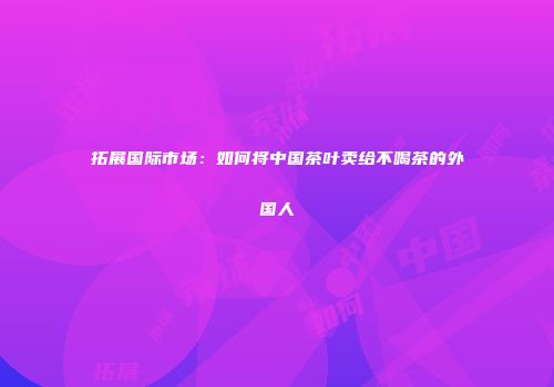 拓展国际市场：如何将中国茶叶卖给不喝茶的外国人