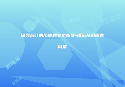 探寻茶叶的历史和文化背景-镇沅茶山箐普洱茶