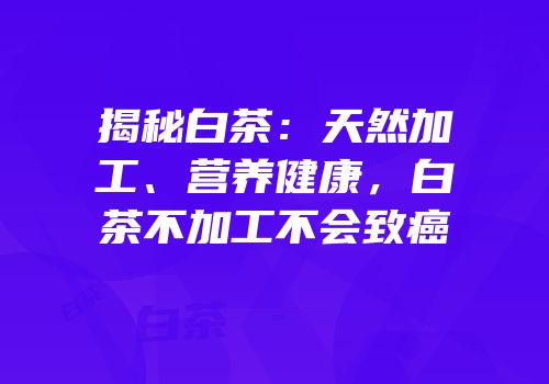 揭秘白茶：天然加工、营养健康，白茶不加工不会致癌