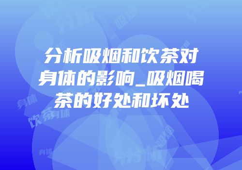 分析吸烟和饮茶对身体的影响_吸烟喝茶的好处和坏处