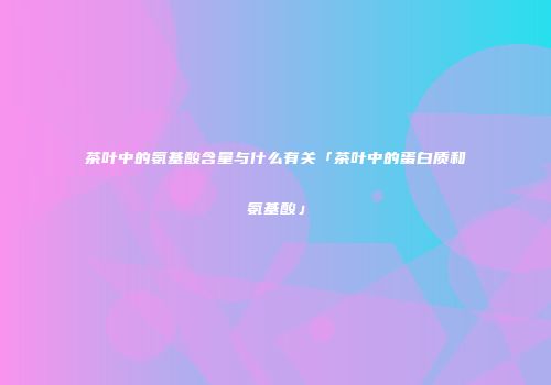 茶叶中的氨基酸含量与什么有关「茶叶中的蛋白质和氨基酸」