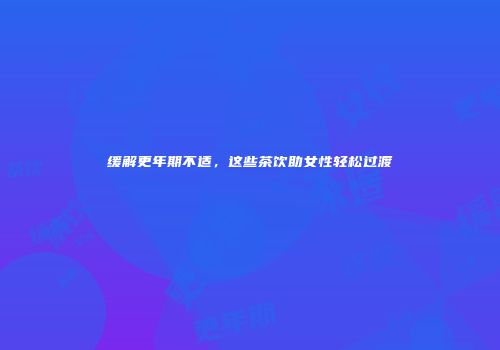缓解更年期不适，这些茶饮助女性轻松过渡