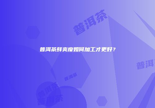 普洱茶鲜爽度如何加工才更好？
