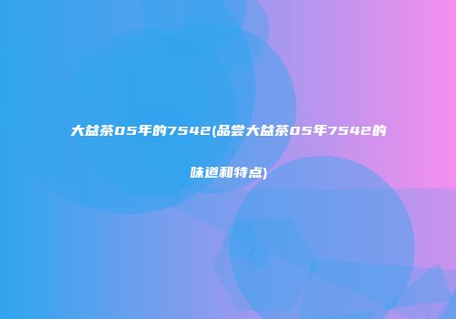 大益茶05年的7542(品尝大益茶05年7542的味道和特点)