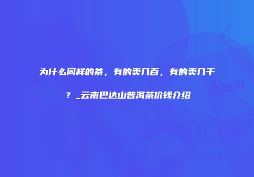 为什么同样的茶，有的卖几百，有的卖几千？_云南巴达山普洱茶价钱介绍