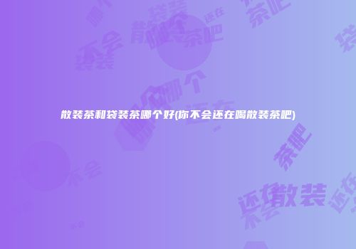 散装茶和袋装茶哪个好(你不会还在喝散装茶吧)