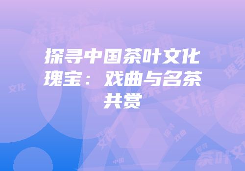 探寻中国茶叶文化瑰宝：戏曲与名茶共赏