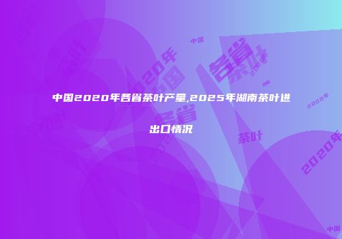 中国2020年各省茶叶产量,2025年湖南茶叶进出口情况