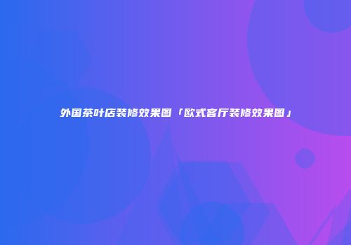 外国茶叶店装修效果图「欧式客厅装修效果图」