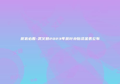 茶农必看-武义县2023年茶叶补贴资金表公布