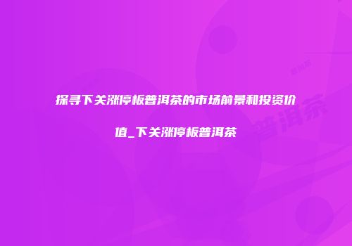 探寻下关涨停板普洱茶的市场前景和投资价值_下关涨停板普洱茶